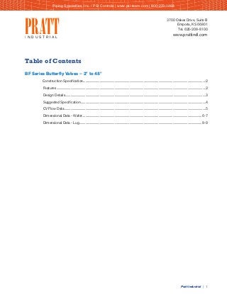 Pratt Industrial | 1
Table of Contents
BF Series Butterfly Valves – 2" to 48"	
Construction Specification.....................................................................................................................................................................2
Features.........................................................................................................................................................................................................2
Design Details.............................................................................................................................................................................................3
Suggested Specification........................................................................................................................................................................4
CV Flow Data..............................................................................................................................................................................................5
Dimensional Data - Wafer.................................................................................................................................................................6-7
Dimensional Data - Lug.....................................................................................................................................................................8-9
3700 Oakes Drive, Suite B
Emporia, KS 66801
Tel. 620-208-8100
www.prattindl.comPRATTI N D U S T R I A L
Piping Specialties, Inc. / PSI Controls | www.psi-team.com | 800-223-1468
 