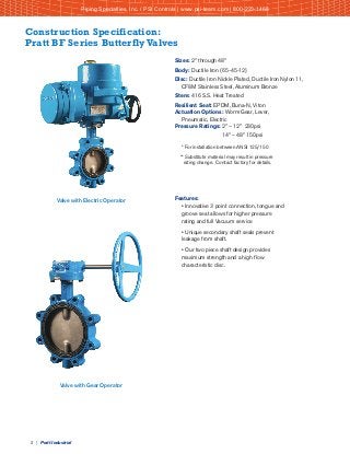 2 | Pratt Industrial
Construction Specification:
Pratt BF Series Butterfly Valves
Sizes: 2" through 48"
Body: Ductile Iron (65-45-12)
Disc: Ductile Iron Nickle Plated, Ductile Iron Nylon 11, 	
CF8M Stainless Steel, Aluminum Bronze
Stem: 416 S.S. Heat Treated
Resilient Seat: EPDM, Buna-N, Viton
Actuation Options: Worm Gear, Lever,
	 Pneumatic, Electric
Pressure Ratings: 2" – 12" 230psi				
14" – 48" 150psi	
* For installation between ANSI 125/150
** Substitute material may result in pressure
rating change. Contact factory for details.
Features:
• Innovative 3 point connection, tongue and
groove seat allows for higher pressure
rating and full Vacuum service
• Unique secondary shaft seals prevent
leakage from shaft.
• Our two piece shaft design provides
maximum strength and a high flow
characteristic disc.
Valve with Electric Operator
Valve with Gear Operator
Piping Specialties, Inc. / PSI Controls | www.psi-team.com | 800-223-1468
 