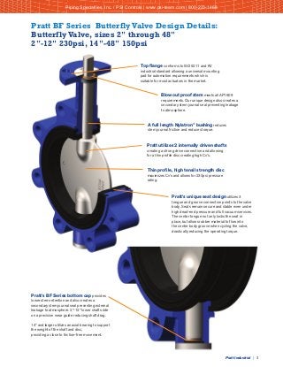 Pratt Industrial | 3
Top flange conforms to ISO 5211 and KV
industrial standard allowing a universal mounting
pad for automation requirements which is
suitable for most actuators in the market.
Blowout proof stem meets all API 609
requirements. Our unique design also creates a
secondary stem journal seal preventing leakage
to atmosphere.
A full length Nylatron®
bushing reduces
stem journal friction and reduces torque.
Pratt utilizes 2 internally driven shafts
creating a strong drive connection and allowing
for a thin profile disc creating high Cv's.
Thin profile, high tensil strength disc
maximizes Cv's and allows for 230psi pressure
rating.
Pratt's unique seat design utilizes 3
tongue and groove connection points to the valve
body. Seats remain secure and stable even under
high dead-end pressure and full vacuum services.
The center tongue not only locks the seat in
place, but allows rubber material to flow into
the center body groove when cycling the valve,
drastically reducing the operating torque.
Pratt's BF Series bottom cap provides
lower stem retention and also creates a
secondary stem journal seal preventing external
leakage to atmosphere. 2"-12" lower shafts ride
on a precision wear guide reducing shaft drag.
14" and larger utilizes an axial bearing to support
the weight of the shaft and disc,
providing a close to friction-free movement.
Pratt BF Series Butterfly Valve Design Details:
Butterfly Valve, sizes 2" through 48"
2"-12" 230psi, 14"-48" 150psi
Piping Specialties, Inc. / PSI Controls | www.psi-team.com | 800-223-1468
 
