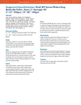 4 | Pratt Industrial
Suggested Specifications: Pratt BF Series Wafer/Lug
Butterfly Valve, Sizes 2" through 48"
2"-12" 230psi, 14"-48" 150psi
General
Lug valves shall be design for installation
between ANSI 125/150 flanges. Wafer valves
shall be design for installation between ANSI
125 / 150, PN 10, and PN 16 flanges. All valves
shall be capable of bi-directional, end of line,
bubble tight service to rated pressure. Valves
are also rated to full vacuum service. Design
Standards: API 609 category A.
Pressure Rating
2" – 12" – 230psi to fit between ANSI 125/150 flanges
14" – 48" – 150psi to fit between ANSI 125/250
flanges
Body
Valve body shall be a 1 piece Ductile Iron ASTM
A-536 (65-45-12) construction with a laying length
conforming to the latest revision of ISO 5752 and a
flange connection B16.1/B16.5.
Disc
Valve disc shall be Ductile iron ASTM A-536 Grade
65-45-12 with ENP plating or Nylon 11 coating,
CF8M Stainless Steel, or Aluminum Bronze. Disc shall
be designed to accommodate an upper and lower
shaft with a thin center profile giving higher Cv values
combined with strength.
Shaft
Valve shaft shall be constructed of Heat Treated
416 Stainless Steel. Valve shall be designed to
accommodate (2) shafts (1 upper and 1 lower). The
upper shaft shall have a positive engagement in the
disc utilizing an internal square drive and shall be
retained by the body Top Cap and End Cap.
Seat
Seat shall be EPDM, Buna-N or Viton. Seat design shall
consist of 3 Tongues (2 located on the side walls and 1
located in the center bore) that engage into 3 groves in
the body. These 3 tongue and groove connection points
prevent seat movement in a radial and axial direction.
Seats shall be field replaceable.
Shaft Seals
Upper Shaft Seal shall be self-adjusting V-type and
shall be suitable for Pressure or Vacuum service.
Packing shall be located above the bushing and shall
create a positive seal against the Top Cap. Bottom end
cap contains a captive o-ring creating a positive seal
against external leakage.
Bushings
Valve shall consist of (2) full length Nylatron®
bushings
(upper and lower) offering superior protection against
friction, corrosion and impacts. Pratt's unique bushings
design provide protection against shaft side loading.
Testing
All valves shall be leak tested in the factory at their
rated pressure per API 598.
Piping Specialties, Inc. / PSI Controls | www.psi-team.com | 800-223-1468
 