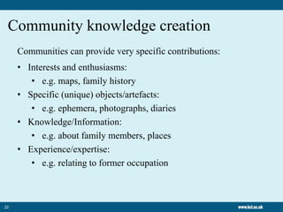 22
Community knowledge creation
Communities can provide very specific contributions:
• Interests and enthusiasms:
• e.g. maps, family history
• Specific (unique) objects/artefacts:
• e.g. ephemera, photographs, diaries
• Knowledge/Information:
• e.g. about family members, places
• Experience/expertise:
• e.g. relating to former occupation
 
