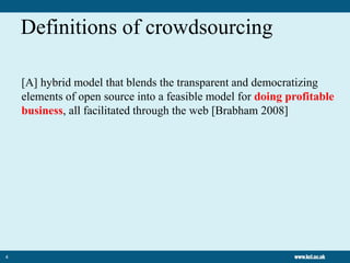 4
[A] hybrid model that blends the transparent and democratizing
elements of open source into a feasible model for doing profitable
business, all facilitated through the web [Brabham 2008]
Definitions of crowdsourcing
 