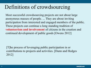 5
Definitions of crowdsourcing
Most successful crowdsourcing projects are not about large
anonymous masses of people. ... They are about inviting
participation from interested and engaged members of the public.
These projects can continue a long standing tradition of
volunteerism and involvement of citizens in the creation and
continued development of public goods [Owens 2012]
[T]he process of leveraging public participation in or
contributions to projects and activities. [Dunn and Hedges
2012]
 