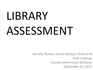 LIBRARY
ASSESSMENT
   Jennifer Rutner, Senior Analyst, Ithaka S+R
                                Pratt Institute
                Human Information Behavior
                         September 22, 2011
 