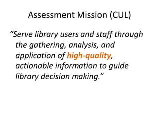 Assessment Mission (CUL)
“Serve library users and staff through
  the gathering, analysis, and
  application of high-quality,
  actionable information to guide
  library decision making.”
 