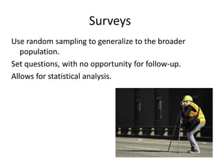 Surveys
Use random sampling to generalize to the broader
   population.
Set questions, with no opportunity for follow-up.
Allows for statistical analysis.
 