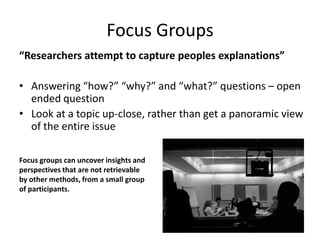 Focus Groups
“Researchers attempt to capture peoples explanations”

• Answering “how?” “why?” and “what?” questions – open
  ended question
• Look at a topic up-close, rather than get a panoramic view
  of the entire issue

Focus groups can uncover insights and
perspectives that are not retrievable
by other methods, from a small group
of participants.
 
