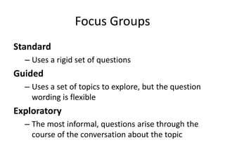 Focus Groups
Standard
  – Uses a rigid set of questions
Guided
  – Uses a set of topics to explore, but the question
    wording is flexible
Exploratory
  – The most informal, questions arise through the
    course of the conversation about the topic
 