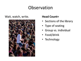 Observation
Wait, watch, write.     Head Count+
                        • Sections of the library
                        • Type of seating
                        • Group vs. individual
                        • Food/drink
                        • Technology
 
