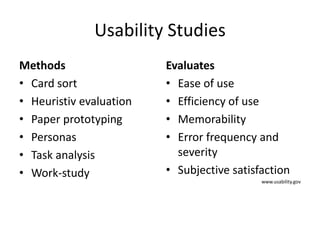 Usability Studies
Methods                  Evaluates
• Card sort              • Ease of use
• Heuristiv evaluation   • Efficiency of use
• Paper prototyping      • Memorability
• Personas               • Error frequency and
• Task analysis            severity
• Work-study             • Subjective satisfaction
                                            www.usability.gov
 