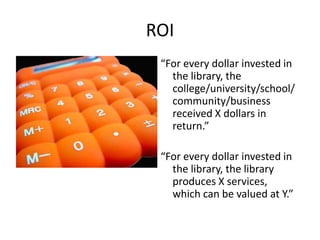 ROI
 “For every dollar invested in
   the library, the
   college/university/school/
   community/business
   received X dollars in
   return.”

 “For every dollar invested in
   the library, the library
   produces X services,
   which can be valued at Y.”
 