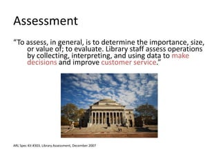 Assessment
“To assess, in general, is to determine the importance, size,
    or value of; to evaluate. Library staff assess operations
    by collecting, interpreting, and using data to make
    decisions and improve customer service.”




ARL Spec Kit #303, Library Assessment, December 2007
 