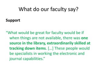 What do our faculty say?
Support

“What would be great for faculty would be if
 when things are not available, there was one
 source in the library, extraordinarily skilled at
 tracking down items. […] These people would
 be specialists in working the electronic and
 journal capabilities.”
 