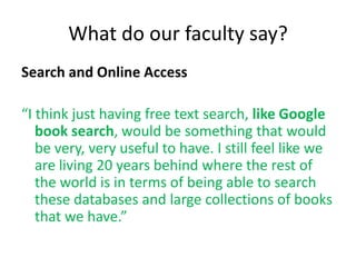 What do our faculty say?
Search and Online Access

“I think just having free text search, like Google
   book search, would be something that would
   be very, very useful to have. I still feel like we
   are living 20 years behind where the rest of
   the world is in terms of being able to search
   these databases and large collections of books
   that we have.”
 