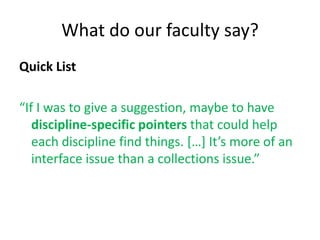 What do our faculty say?
Quick List

“If I was to give a suggestion, maybe to have
   discipline-specific pointers that could help
   each discipline find things. […] It’s more of an
   interface issue than a collections issue.”
 
