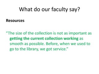 What do our faculty say?
Resources

“The size of the collection is not as important as
  getting the current collection working as
  smooth as possible. Before, when we used to
  go to the library, we got service.”
 