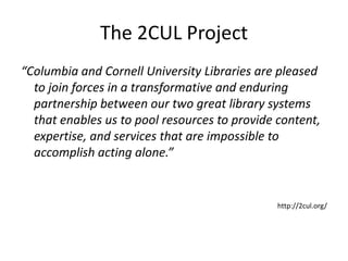 The 2CUL Project
“Columbia and Cornell University Libraries are pleased
  to join forces in a transformative and enduring
  partnership between our two great library systems
  that enables us to pool resources to provide content,
  expertise, and services that are impossible to
  accomplish acting alone.”


                                               http://2cul.org/
 