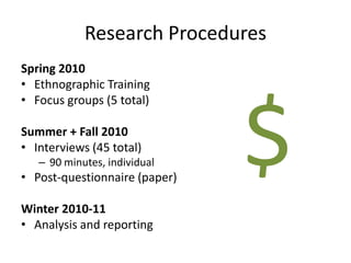 Research Procedures
Spring 2010
• Ethnographic Training
• Focus groups (5 total)

Summer + Fall 2010
• Interviews (45 total)
   – 90 minutes, individual
• Post-questionnaire (paper)

Winter 2010-11
                               $
• Analysis and reporting
 