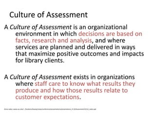 Culture of Assessment
A Culture of Assessment is an organizational
    environment in which decisions are based on
    facts, research and analysis, and where
    services are planned and delivered in ways
    that maximize positive outcomes and impacts
    for library clients.

A Culture of Assessment exists in organizations
    where staff care to know what results they
    produce and how those results relate to
    customer expectations.
Amos Lakos: www.usc.edu/.../locations/leavey/news/conference/presentations/presentations_9-16/Assessment/UCLA_Lakos.ppt
 