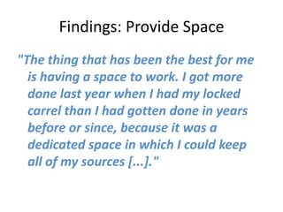 Findings: Provide Space
"The thing that has been the best for me
  is having a space to work. I got more
  done last year when I had my locked
  carrel than I had gotten done in years
  before or since, because it was a
  dedicated space in which I could keep
  all of my sources [...]."
 