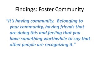 Findings: Foster Community
“It’s having community. Belonging to
  your community, having friends that
  are doing this and feeling that you
  have something worthwhile to say that
  other people are recognizing it.”
 