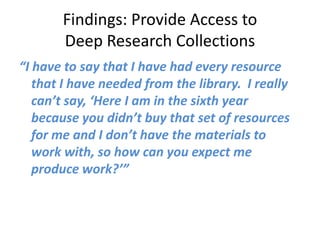 Findings: Provide Access to
       Deep Research Collections
“I have to say that I have had every resource
   that I have needed from the library. I really
   can’t say, ‘Here I am in the sixth year
   because you didn’t buy that set of resources
   for me and I don’t have the materials to
   work with, so how can you expect me
   produce work?’”
 