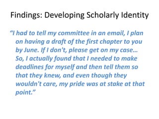 Findings: Developing Scholarly Identity
“I had to tell my committee in an email, I plan
   on having a draft of the first chapter to you
   by June. If I don't, please get on my case…
   So, I actually found that I needed to make
   deadlines for myself and then tell them so
   that they knew, and even though they
   wouldn't care, my pride was at stake at that
   point.”
 