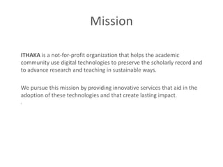 Mission

ITHAKA is a not-for-profit organization that helps the academic
community use digital technologies to preserve the scholarly record and
to advance research and teaching in sustainable ways.

We pursue this mission by providing innovative services that aid in the
adoption of these technologies and that create lasting impact.
.
 