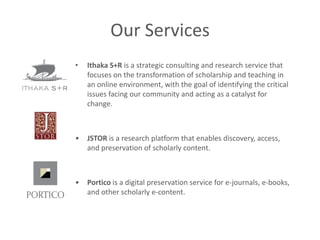 Our Services
•   Ithaka S+R is a strategic consulting and research service that
    focuses on the transformation of scholarship and teaching in
    an online environment, with the goal of identifying the critical
    issues facing our community and acting as a catalyst for
    change.



•   JSTOR is a research platform that enables discovery, access,
    and preservation of scholarly content.



•   Portico is a digital preservation service for e-journals, e-books,
    and other scholarly e-content.
 