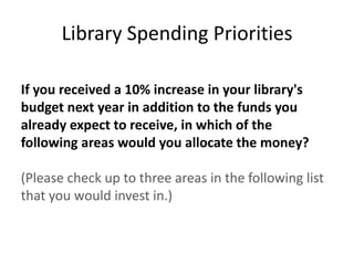 Library Spending Priorities

If you received a 10% increase in your library's
budget next year in addition to the funds you
already expect to receive, in which of the
following areas would you allocate the money?

(Please check up to three areas in the following list
that you would invest in.)
 