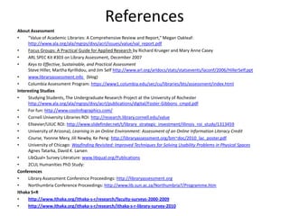References
About Assessment
•     “Value of Academic Libraries: A Comprehensive Review and Report,” Megan Oakleaf:
      http://www.ala.org/ala/mgrps/divs/acrl/issues/value/val_report.pdf
•     Focus Groups: A Practical Guide for Applied Research by Richard Krueger and Mary Anne Casey
•     ARL SPEC Kit #303 on Library Assessment, December 2007
•     Keys to Effective, Sustainable, and Practical Assessment
      Steve Hiller, Martha Kyrillidou, and Jim Self http://www.arl.org/arldocs/stats/statsevents/laconf/2006/HillerSelf.ppt
•     www.libraryassessment.info (blog)
•     Columbia Assessment Program: https://www1.columbia.edu/sec/cu/libraries/bts/assessment/index.html
Interesting Studies
•     Studying Students, The Undergraduate Research Project at the University of Rochester
      http://www.ala.org/ala/mgrps/divs/acrl/publications/digital/Foster-Gibbons_cmpd.pdf
•     For fun: http://www.coolinfographics.com/
•     Cornell University Libraries ROI: http://research.library.cornell.edu/value
•     Ellsevier/UIUC ROI: http://www.slidefinder.net/t/library_strategic_investment/illinois_roi_study/1313459
•     University of Arizona), Learning in an Online Environment: Assessment of an Online Information Literacy Credit
•     Course, Yvonne Mery, Jill Newby, Ke Peng: http://libraryassessment.org/bm~doc/2010_lac_poster.pdf
•     University of Chicago: Wayfinding Revisited: Improved Techniques for Solving Usability Problems in Physical Spaces
      Agnes Tatarka, David K. Larsen
•     LibQual+ Survey Literature: www.libqual.org/Publications
•     2CUL Humanities PhD Study:
Conferences
•     Library Assessment Conference Proceedings: http://libraryassessment.org
•     Northumbria Conference Proceedings: http://www.lib.sun.ac.za/Northumbria7/Programme.htm
Ithaka S+R
•     http://www.ithaka.org/ithaka-s-r/research/faculty-surveys-2000-2009
•     http://www.ithaka.org/ithaka-s-r/research/ithaka-s-r-library-survey-2010
 