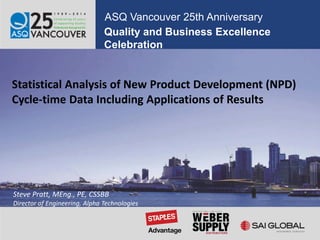 Quality and Business Excellence
Celebration
ASQ Vancouver 25th Anniversary
Statistical Analysis of New Product Development (NPD)
Cycle-time Data Including Applications of Results
Steve Pratt, MEng., PE, CSSBB
Director of Engineering, Alpha Technologies
 