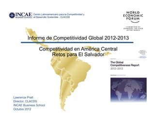 Centro Latinoamericano para la Competitividad y
             el Desarrollo Sostenible - CLACDS




         Informe de Competitividad Global 2012-2013

                  Competitividad en América Central
                      Retos para El Salvador




Lawrence Pratt
Director, CLACDS
INCAE Business School
Octubre 2012
 