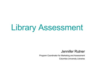 Library Assessment Jennifer Rutner Program Coordinator for Marketing and Assessment Columbia University Libraries 
