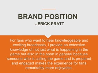 BRAND POSITION
For fans who want to hear knowledgeable and
exciting broadcasts, I provide an extensive
knowledge of not just what is happening in the
game but also in the sport in general because
someone who is calling the game and is prepared
and engaged makes the experience for fans
remarkably more enjoyable.
JERICK PRATT
 