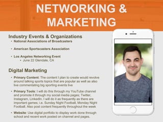 NETWORKING &
MARKETING
Industry Events & Organizations
• National Associations of Broadcasters
• American Sportscasters Association
• Los Angeles Networking Event
‣ June 22 Glendale, CA
Digital Marketing
• Primary Content: The content I plan to create would revolve
around talking sports topics that are popular as well as also
live commentating big sporting events live
• Primary Tools: I will do this through my YouTube channel
and promote it through my social media pages; Twitter,
Instagram, LinkedIn. I will do it as frequently as there are
important games; i.e. Sunday Night Football, Monday Night
Football. Also post content frequently throughout the week
• Website: Use digital portfolio to display work done through
school and recent work posted on channel and pages.
 