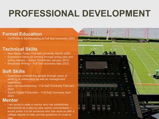 PROFESSIONAL DEVELOPMENT
Mentor
• I am going to seek a mentor who has established
themselves as a play-by-play sports commentator. I
would prefer it to be someone who has done so with a
college degree to help provide guidance on route to
take.
Formal Education
• Certificate in Sportscasting at Full Sail University 2023
Technical Skills
• New Media Tools– Full Sail University March 2023
• Experience being on camera through acting jobs and
acting classes – Actors Workshops January 2019
• Broadcast Writing – Full Sail University May 2023
Soft Skills
• Experience entertaining people through years of
working at restaurants as well as management
experience
• Intro into Sportscasting – Full Sail University February
2023
• Sports Digital Production – Full Sail University April
2023
 