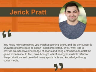 Jerick Pratt
You know how sometimes you watch a sporting event, and the announcer is
unaware of some rules or doesn’t seem interested? Well, what I do is
provide an extensive knowledge of sports and bring enthusiasm to uplift the
game experience. In fact, have brought lots of energy in multiple different
film productions and provided many sports facts and knowledge through
social media.
 