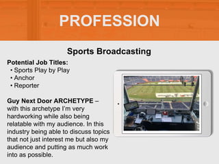 PROFESSION
Potential Job Titles:
• Sports Play by Play
• Anchor
• Reporter
Guy Next Door ARCHETYPE –
with this archetype I’m very
hardworking while also being
relatable with my audience. In this
industry being able to discuss topics
that not just interest me but also my
audience and putting as much work
into as possible.
Sports Broadcasting
 