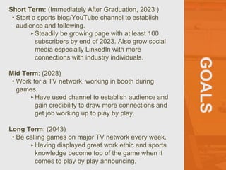 GOALS
Short Term: (Immediately After Graduation, 2023 )
• Start a sports blog/YouTube channel to establish
audience and following.
‣Steadily be growing page with at least 100
subscribers by end of 2023. Also grow social
media especially LinkedIn with more
connections with industry individuals.
Mid Term: (2028)
• Work for a TV network, working in booth during
games.
‣Have used channel to establish audience and
gain credibility to draw more connections and
get job working up to play by play.
Long Term: (2043)
• Be calling games on major TV network every week.
‣Having displayed great work ethic and sports
knowledge become top of the game when it
comes to play by play announcing.
 