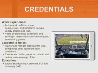 CREDENTIALS
Work Experience:
• Acting work on films, shows,
commercials, and short films doing a
variety of roles and jobs.
• Years of experience bartending and
serving in restaurants communicating and
entertaining guests.
Education:
• Sports Broadcasting Certificate, Full Sail
University 2023
Leadership Roles:
• Trainer and manger at restaurant jobs,
being relied on to teach and lead
coworkers.
• Cast as lead in film, expected to lead and
deliver main message of film.
 
