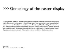 >>> Genealogy of the raster display

 A hundred and fifty years ago, two inventions revolutionised the image: lithography and photog-
raphy. Combined in contemporary photolitho presses , large-scale printing of photographs lead
us into a new set of mathematised techniques. Refined through fax, TV and digital transmission,
our imaging technologies are dominated by grids. This talk traces that history, and asks whether
the unacknowledged presence of tiny squares is just a random blip in a chaotic cosmos, or per-
haps a structural characteristic of the society we now inhabit: the database economy.




Sean Cubitt
Pratt Institute, Brooklyn, 11 November 2009
 