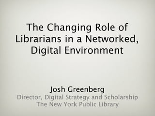 The Changing Role of
Librarians in a Networked,
    Digital Environment


           Josh Greenberg
Director, Digital Strategy and Scholarship
      The New York Public Library
 