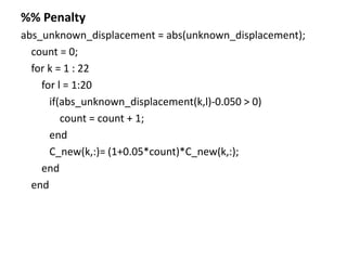 %% Penalty
abs_unknown_displacement = abs(unknown_displacement);
count = 0;
for k = 1 : 22
for l = 1:20
if(abs_unknown_displacement(k,l)-0.050 > 0)
count = count + 1;
end
C_new(k,:)= (1+0.05*count)*C_new(k,:);
end
end
 