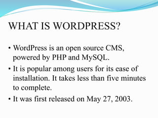 WHAT IS WORDPRESS?
• WordPress is an open source CMS,
powered by PHP and MySQL.
• It is popular among users for its ease of
installation. It takes less than five minutes
to complete.
• It was first released on May 27, 2003.