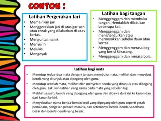 Latihan Pergerakan Jari
• Memainkan jari
• Menggerakkan jari di atas garisan
atau corak yang dilakarkan di atas
kertas.
• Menguntai manik
• Menyurih
• Melukis
• Mengoyak
Latihan bagi tangan
• Menggenggam dan membuka
tangan. Hendaklah dilakukan
beberapa kali.
• Menggenggam dan
menghancurkan atau
meronyokkan sehelai daun atau
kertas.
• Menggenggam dan merasa beg
yang berisi kekacang.
• Menggenggam dan merasa bola.
Latihan bagi mata
• Menutup kedua-dua mata dengan tangan, membuka mata, melihat dan menyebut
benda yang ditunjuk atau dipegang oleh guru.
• Menutup sebelah mata, melihat dan menyebut benda yang ditunjuk atau dipegang
oleh guru. Lakukan latihan yang sama pada mata yang sebelah lagi.
• Melihat sesuatu benda yang dipegang oleh guru dan dibawa dari kiri ke kanan dan
dari kanan ke kiri.
• Menyebutkan nama benda-benda kecil yang dipegang oleh guru seperti getah
pemadam, pengasah pensel, mancis, dan seterusnya benda-benda sederhana
besar dan benda-benda yang besar.
 