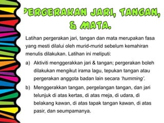 Latihan pergerakan jari, tangan dan mata merupakan fasa
yang mesti dilalui oleh murid-murid sebelum kemahiran
menulis dilakukan. Latihan ini meliputi:
a) Aktiviti menggerakkan jari & tangan; pergerakan boleh
dilakukan mengikut irama lagu, tepukan tangan atau
pergerakan anggota badan lain secara ‘humming’.
b) Menggerakkan tangan, pergelangan tangan, dan jari
telunjuk di atas kertas, di atas meja, di udara, di
belakang kawan, di atas tapak tangan kawan, di atas
pasir, dan seumpamanya.
 