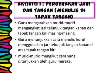 AKTIVITI 1 : PERGERAKAN JARI
DAN TANGAN (Menulis di
tapak tangan)
• Guru mengarahkan murid-murid
mengangkat jari telunjuk tangan kanan dan
tapak tangan kiri masing-masing.
• Guru menunjukkan cara menulis huruf
menggunakan jari telunjuk tangan kanan di
atas tapak tangan kiri.
• murid-murid mengikut cara yang
ditunjukkan oleh guru mereka.
 