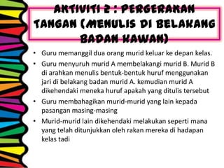 AKTIVITI 2 : PERGERAKAN
TANGAN (Menulis di belakang
badan kawan)
• Guru memanggil dua orang murid keluar ke depan kelas.
• Guru menyuruh murid A membelakangi murid B. Murid B
di arahkan menulis bentuk-bentuk huruf menggunakan
jari di belakang badan murid A. kemudian murid A
dikehendaki meneka huruf apakah yang ditulis tersebut
• Guru membahagikan murid-murid yang lain kepada
pasangan masing-masing
• Murid-murid lain dikehendaki melakukan seperti mana
yang telah ditunjukkan oleh rakan mereka di hadapan
kelas tadi
 
