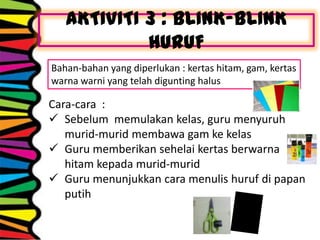 AKTIVITI 3 : BLINK-BLINK
HURUF
Bahan-bahan yang diperlukan : kertas hitam, gam, kertas
warna warni yang telah digunting halus
Cara-cara :
 Sebelum memulakan kelas, guru menyuruh
murid-murid membawa gam ke kelas
 Guru memberikan sehelai kertas berwarna
hitam kepada murid-murid
 Guru menunjukkan cara menulis huruf di papan
putih
 
